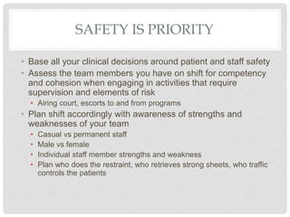 SAFETY IS PRIORITY
• Base all your clinical decisions around patient and staff safety
• Assess the team members you have on shift for competency
and cohesion when engaging in activities that require
supervision and elements of risk
• Airing court, escorts to and from programs
• Plan shift accordingly with awareness of strengths and
weaknesses of your team
• Casual vs permanent staff
• Male vs female
• Individual staff member strengths and weakness
• Plan who does the restraint, who retrieves strong sheets, who traffic
controls the patients
 