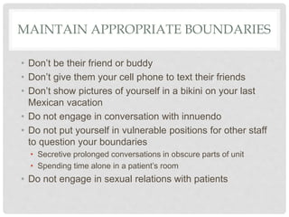 MAINTAIN APPROPRIATE BOUNDARIES
• Don’t be their friend or buddy
• Don’t give them your cell phone to text their friends
• Don’t show pictures of yourself in a bikini on your last
Mexican vacation
• Do not engage in conversation with innuendo
• Do not put yourself in vulnerable positions for other staff
to question your boundaries
• Secretive prolonged conversations in obscure parts of unit
• Spending time alone in a patient’s room
• Do not engage in sexual relations with patients
 