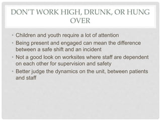 DON’T WORK HIGH, DRUNK, OR HUNG
OVER
• Children and youth require a lot of attention
• Being present and engaged can mean the difference
between a safe shift and an incident
• Not a good look on worksites where staff are dependent
on each other for supervision and safety
• Better judge the dynamics on the unit, between patients
and staff
 