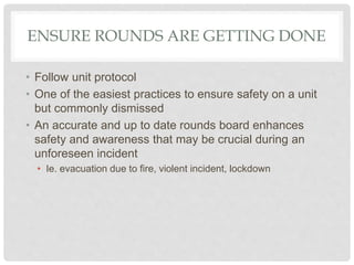 ENSURE ROUNDS ARE GETTING DONE
• Follow unit protocol
• One of the easiest practices to ensure safety on a unit
but commonly dismissed
• An accurate and up to date rounds board enhances
safety and awareness that may be crucial during an
unforeseen incident
• Ie. evacuation due to fire, violent incident, lockdown
 
