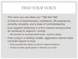 FIND YOUR VOICE
• The voice you use when you “Talk that Talk”
• A mixture of assertiveness, confidence, life experience,
sincerity, empathy, and a dose of commandeering
• Cue negative behaviors in a firm manner and give time
for someone to respond / comply
• Be sensitive to developmental levels, cognitive delays
• Over-cuing in a chiding, hostile, aggressive manner does
not build rapport or trust
• Puts yourself and others at risk for violent situations
• Tends to make youth ignore or dismiss you more
 