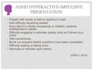 ADHD HYPERACTIVE-IMPULSIVE
PRESENTATION
• Fidgets with hands or feet or squirms in chair.
• Has difficulty remaining seated.
• Runs about or climbs excessively in children; extreme
restlessness in adults.
• Difficulty engaging in activities quietly. Acts as if driven by a
motor
• Talks excessively.
• Blurts out answers before questions have been completed.
• Difficulty waiting or taking turns.
• Interrupts or intrudes upon others.
(DSM V, 2014)
 
