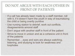 DO NOT ARGUE WITH EACH OTHER IN
FRONT OF PATIENTS
• If a call has already been made by a staff member, roll
with it, if it doesn’t harm the youth in way of traumatizing
the child or being overtly punitive
• Use nursing station to debrief, work out conflicts,
disagreements amonst staff
• Don’t argue with another staff in front of the patient
• Strive to move in unison and as a cohesive unit in front
of the patients
• Remember….eyes and ears are always watching,
listening, and studying to look for weakness and
loopholes
 
