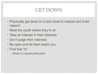 GET DOWN
• Physically get down to a kid’s level to interact and build
rapport
• Meet the youth where they’re at
• Take an interest in their interests
• Don’t judge their interests
• Be open and let them teach you
• Find that “in”
• Music is a great entry point
 