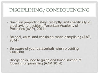 DISCIPLINING/CONSEQUENCING
• Sanction proportionately, promptly, and specifically to
a behavior or incident (American Academy of
Pediatrics (AAP), 2014)
• Be cool, calm, and consistent when disciplining (AAP,
2014)
• Be aware of your paraverbals when providing
discipline
• Discipline is used to guide and teach instead of
focusing on punishing (AAP, 2014)
 