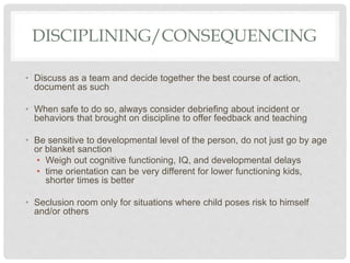 DISCIPLINING/CONSEQUENCING
• Discuss as a team and decide together the best course of action,
document as such
• When safe to do so, always consider debriefing about incident or
behaviors that brought on discipline to offer feedback and teaching
• Be sensitive to developmental level of the person, do not just go by age
or blanket sanction
• Weigh out cognitive functioning, IQ, and developmental delays
• time orientation can be very different for lower functioning kids,
shorter times is better
• Seclusion room only for situations where child poses risk to himself
and/or others
 