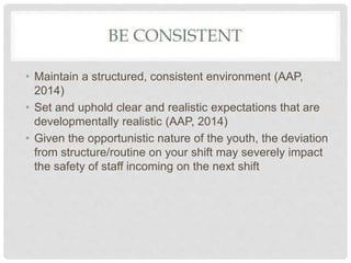 BE CONSISTENT
• Maintain a structured, consistent environment (AAP,
2014)
• Set and uphold clear and realistic expectations that are
developmentally realistic (AAP, 2014)
• Given the opportunistic nature of the youth, the deviation
from structure/routine on your shift may severely impact
the safety of staff incoming on the next shift
 