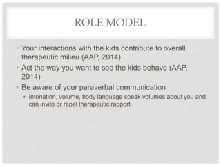 ROLE MODEL
• Your interactions with the kids contribute to overall
therapeutic milieu (AAP, 2014)
• Act the way you want to see the kids behave (AAP,
2014)
• Be aware of your paraverbal communication
• Intonation, volume, body language speak volumes about you and
can invite or repel therapeutic rapport
 