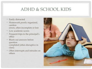 ADHD & SCHOOL KIDS
• Easily distracted
• Homework poorly organized,
careless
errors, often incomplete or lost
• Low academic scores
• Frequent trips to the principal’s
office
• Blurts out answers before
question
completed (often disruptive in
class)
• Often interrupts and intrudes on
others
 