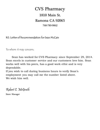 CVS Pharmacy
1810 Main St.
Ramona CA 92065
760-789-9062
RE: Letter of Recommendation for Sean McCain
To whom it may concern;
Sean has worked for CVS Pharmacy since September 29, 2014.
Sean excels in customer service and our customers love him. Sean
works well with his peers, has a good work ethic and is very
dependable.
If you wish to call during business hours to verify Sean’s
employment you may call me the number listed above.
We wish him well.
Robert C. McGrath
Store Manager
 