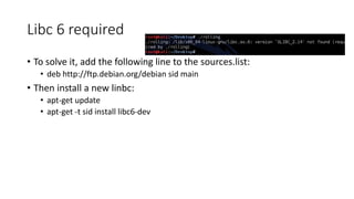 Libc 6 required
? To solve it, add the following line to the sources.list:
? deb http://ftp.debian.org/debian sid main
? Then install a new linbc:
? apt-get update
? apt-get -t sid install libc6-dev
 