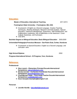 Education:
Master of Education, International Teaching 2011-2013
Framingham State University – Framingham, MA, USA
 Coursework in English as a Second Language, Creative Teaching
Techniques, Reading Strategies, Research and Data Analysis, Special
Education, Classroom Management, Supervision, staff Development, and
Collaborative Leadership, Use of Multimedia on the classroom, Cross
Cultural Awareness, and Curriculum.
 3.92 GPA.
Bachelor Degree on Bilingual Education, Basic Bilingual Education 2005-2009
Universidad Pedagogica Francisco Morazan - San Pedro Sula, Cortes, Honduras
 Coursework on Special Education, English as a Second Language, and
curriculum work.
High School Diploma 2002
Progreso International School – El Progreso, Yoro, Honduras
Reference:
Professional-
 Gina Larach – Elementary Principal Escuela Internacional
Sampedrana. glarach@seishn.com
 Denise Cerrato – Curriculum Coordinator Escuela Internacional
Sampedrana dcerrato@seishn.com
 Chad Michael Velde – Third Grade Teacher Escuela Internacional
Sampedrana cvelde@seishn.com
 Dawn Samples dsamples@lexington1.net
Personal-
 Jennifer Bonilla – jlbonilla83@hotmail.com
 