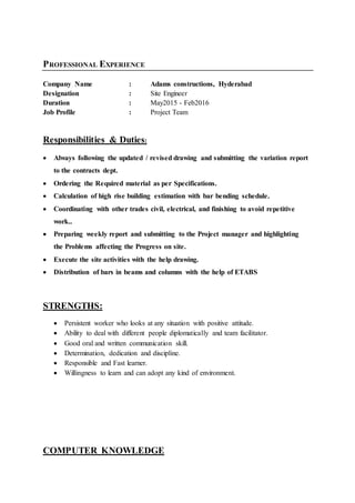 PROFESSIONAL EXPERIENCE
Company Name : Adams constructions, Hyderabad
Designation : Site Engineer
Duration : May2015 - Feb2016
Job Profile : Project Team
Responsibilities & Duties:
 Always following the updated / revised drawing and submitting the variation report
to the contracts dept.
 Ordering the Required material as per Specifications.
 Calculation of high rise building estimation with bar bending schedule.
 Coordinating with other trades civil, electrical, and finishing to avoid repetitive
work..
 Preparing weekly report and submitting to the Project manager and highlighting
the Problems affecting the Progress on site.
 Execute the site activities with the help drawing.
 Distribution of bars in beams and columns with the help of ETABS
STRENGTHS:
 Persistent worker who looks at any situation with positive attitude.
 Ability to deal with different people diplomatically and team facilitator.
 Good oral and written communication skill.
 Determination, dedication and discipline.
 Responsible and Fast learner.
 Willingness to learn and can adopt any kind of environment.
COMPUTER KNOWLEDGE
 
