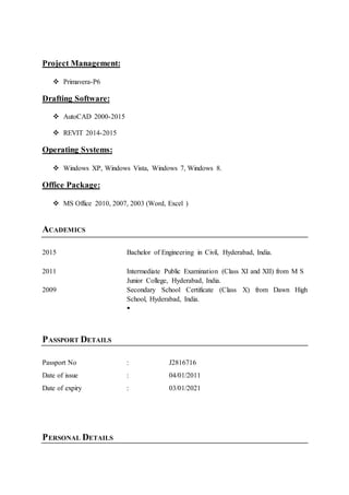 Project Management:
 Primavera-P6
Drafting Software:
 AutoCAD 2000-2015
 REVIT 2014-2015
Operating Systems:
 Windows XP, Windows Vista, Windows 7, Windows 8.
Office Package:
 MS Office 2010, 2007, 2003 (Word, Excel )
ACADEMICS
2015 Bachelor of Engineering in Civil, Hyderabad, India.
2011 Intermediate Public Examination (Class XI and XII) from M S
Junior College, Hyderabad, India.
2009 Secondary School Certificate (Class X) from Dawn High
School, Hyderabad, India.

PASSPORT DETAILS
Passport No : J2816716
Date of issue : 04/01/2011
Date of expiry : 03/01/2021
PERSONAL DETAILS
 