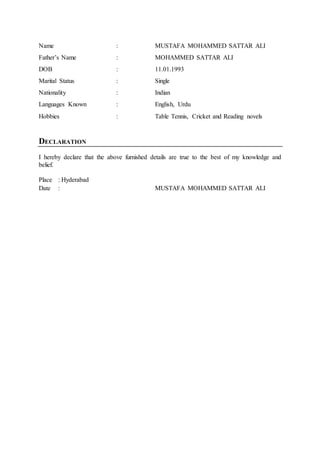 Name : MUSTAFA MOHAMMED SATTAR ALI
Father’s Name : MOHAMMED SATTAR ALI
DOB : 11.01.1993
Marital Status : Single
Nationality : Indian
Languages Known : English, Urdu
Hobbies : Table Tennis, Cricket and Reading novels
DECLARATION
I hereby declare that the above furnished details are true to the best of my knowledge and
belief.
Place : Hyderabad
Date : MUSTAFA MOHAMMED SATTAR ALI
 
