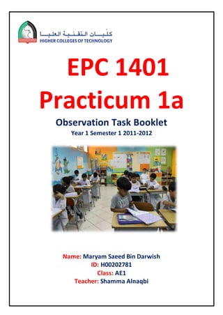 EPC 1401
Practicum 1a
Observation Task Booklet
Year 1 Semester 1 2011-2012
Name: Maryam Saeed Bin Darwish
ID: H00202781
Class: AE1
Teacher: Shamma Alnaqbi
 