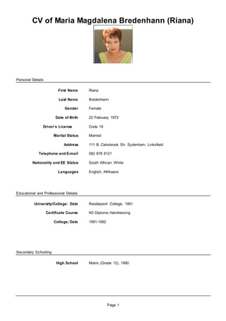 Page 1
CV of Maria Magdalena Bredenhann (Riana)
Personal Details
First Name Riana
Last Name Bredenhann
Gender Female
Date of Birth 22 February 1972
Driver’s License Code 10
Marital Status Married
Address 111 B, Carisbrook Str. Sydenham, Linksfield.
Telephone and E-mail 082 878 8121
Nationality and EE Status South African; White
Languages English, Afrikaans
Educational and Professional Details
University/College: Date Roodepoort College, 1991
Certificate Course N3 Diploma Hairdressing
College; Date 1991-1992
Secondary Schooling
High School Matric (Grade 12), 1990
 