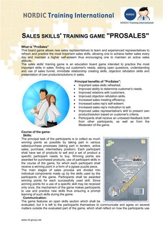 www.nti-group.net
SALES SKILLS' TRAINING GAME "PROSALES"
What is "ProSales"
This board game allows new sales representatives to learn and experienced representatives to
refresh and practice the most important sales skills, allowing one to achieve better sales every
day and maintain a higher self-esteem thus encouraging one to maintain an active sales
attitude.
The sales skills' training game is an education board game intended to practice the most
important skills in sales: finding out customer's needs, asking open questions, understanding
and use of sales funnel, immidiate relationship creating skills, objection refutation skills and
presentation of own products/solutions in sales.
Principal benefits of "ProSales":
 Important sales skills refreshed.
 Improved ability to determine customer's needs.
 Improved relations with customers.
 Improved objection refutation skills.
 Increased sales meeting efficiency.
 Increased sales rep's self-esteem.
 Increased sales rep's motivation to sell.
 Improved sales representative's skill to present own
product/solution based on customer's criteria.
 Participants shall receive an unbiased feedback both
from other participants, as well as from the
Moderator of the game.
Course of the game:
Skills:
The principal task of the participants is to collect as much
winning points as possible by taking part in various
sales/purchase processes (taking part in tenders, active
sales, purchase, intermediary position). Each participant
shall have set of products to sell and a set of product a
specific participant needs to buy. Winning points are
awarded for purchased products, use of participant skills in
the course of the game, for which each participant shall
receive a winning point in a form of a jigsaw puzzle piece.
The main stages of sales process are divided into
individual components made up by the skills used by the
participants of the game. Participants shall be awarded
winning points for each successfully used skill. Since
winning points for a use of a specific skill may be received
only once, the mechanism of the game makes participants
to use and practice new skills thus ensuring a prompt
learning of such skills during the game.
Communication:
The game features an open skills section which shall be
evaluated, but it is left to the participants themselves to communicate and agree on several
matters outside the evaluated part of the game, which shall reflect on how the participants use
 