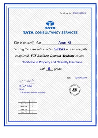 Certificate No. :CPCI/71165/2013
This is to certify that ____________________________Arun G
526843bearing the Associate number _______ has successfully
completed TCS Business Domain Academy course
Certificate in Property and Casualty Insurance_____________________________________________
with ____ grade.B
Date: April 21st, 2013
Dr. V.P. Gulati
Head,
TCS Business Domain Academy
 