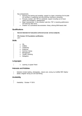 Key achievements:
 Planning the training and providing support to a team consisting of at its peak
36 members in supporting and documenting mainframe processes.
 Primarily involved with TNT for worldwide support including out of hours
callout and emergency developments.
 Major improvements in the inherited code from TNT in boosting performance
and reducing fatal errors.
 Creation of a centralised documentation library utilising WIKI based shell.
Qualifications
General standard of education achieved across various subjects.
ITIL Version V3 Foundation certification.
2011
Skills
 ITIL
 COBOL
 Leadership
 Analytical
 Common Sense
 Management
 Trouble Shooting
 Delegation
Languages
 Learning to speak Polish
Interests and Hobbies
Interests include reading, photography, classic cars, racing my modified MK1 Zephyr
Zodiac dragster racing car and sea fishing.
Availability
Availability: October 1st 2015
 