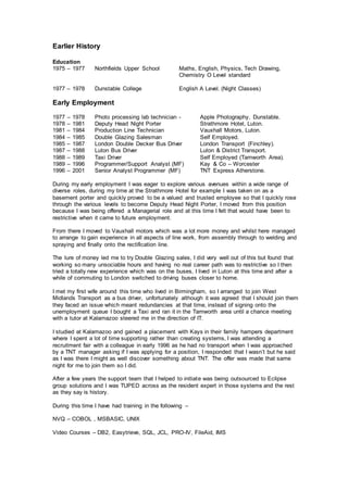 Earlier History
Education
1975 – 1977 Northfields Upper School Maths, English, Physics, Tech Drawing,
Chemistry O Level standard
1977 – 1978 Dunstable College English A Level. (Night Classes)
Early Employment
1977 – 1978 Photo processing lab technician - Apple Photography, Dunstable.
1978 – 1981 Deputy Head Night Porter Strathmore Hotel, Luton.
1981 – 1984 Production Line Technician Vauxhall Motors, Luton.
1984 – 1985 Double Glazing Salesman Self Employed.
1985 – 1987 London Double Decker Bus Driver London Transport (Finchley).
1987 – 1988 Luton Bus Driver Luton & District Transport.
1988 – 1989 Taxi Driver Self Employed (Tamworth Area).
1989 – 1996 Programmer/Support Analyst (MF) Kay & Co – Worcester
1996 – 2001 Senior Analyst Programmer (MF) TNT Express Atherstone.
During my early employment I was eager to explore various avenues within a wide range of
diverse roles, during my time at the Strathmore Hotel for example I was taken on as a
basement porter and quickly proved to be a valued and trusted employee so that I quickly rose
through the various levels to become Deputy Head Night Porter, I moved from this position
because I was being offered a Managerial role and at this time I felt that would have been to
restrictive when it came to future employment.
From there I moved to Vauxhall motors which was a lot more money and whilst here managed
to arrange to gain experience in all aspects of line work, from assembly through to welding and
spraying and finally onto the rectification line.
The lure of money led me to try Double Glazing sales, I did very well out of this but found that
working so many unsociable hours and having no real career path was to restrictive so I then
tried a totally new experience which was on the buses, I lived in Luton at this time and after a
while of commuting to London switched to driving buses closer to home.
I met my first wife around this time who lived in Birmingham, so I arranged to join West
Midlands Transport as a bus driver, unfortunately although it was agreed that I should join them
they faced an issue which meant redundancies at that time, instead of signing onto the
unemployment queue I bought a Taxi and ran it in the Tamworth area until a chance meeting
with a tutor at Kalamazoo steered me in the direction of IT.
I studied at Kalamazoo and gained a placement with Kays in their family hampers department
where I spent a lot of time supporting rather than creating systems, I was attending a
recruitment fair with a colleague in early 1996 as he had no transport when I was approached
by a TNT manager asking if I was applying for a position, I responded that I wasn’t but he said
as I was there I might as well discover something about TNT. The offer was made that same
night for me to join them so I did.
After a few years the support team that I helped to initiate was being outsourced to Eclipse
group solutions and I was TUPED across as the resident expert in those systems and the rest
as they say is history.
During this time I have had training in the following –
NVQ – COBOL , MSBASIC, UNIX
Video Courses – DB2, Easytrieve, SQL, JCL, PRO-IV, FileAid, IMS
 