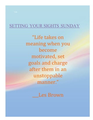“Life
SETTING YOUR SIGHTS SUNDAY
“Life takes on
meaning when you
become
motivated, set
goals and charge
after them in an
unstoppable
manner.”
___Les Brown
 
