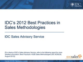 Copyright 2012 IDC. Reproduction is forbidden unless authorized. All rights reserved.
IDC’s 2012 Best Practices in
Sales Methodologies
IDC Sales Advisory Service
[For clients of IDC’s Sales Advisory Service, refer to the following report for more
detailed information: Best Practices in B2B Sales Methodologies (IDC #236236,
August 2012)]
 