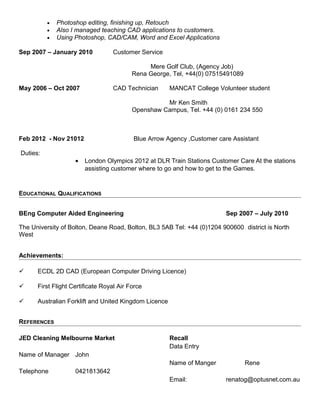• Photoshop editing, finishing up, Retouch
• Also I managed teaching CAD applications to customers.
• Using Photoshop, CAD/CAM, Word and Excel Applications
Sep 2007 – January 2010 Customer Service
Mere Golf Club, (Agency Job)
Rena George, Tel, +44(0) 07515491089
May 2006 – Oct 2007 CAD Technician MANCAT College Volunteer student
Mr Ken Smith
Openshaw Campus, Tel. +44 (0) 0161 234 550
Feb 2012 - Nov 21012 Blue Arrow Agency ,Customer care Assistant
Duties:
• London Olympics 2012 at DLR Train Stations Customer Care At the stations
assisting customer where to go and how to get to the Games.
EDUCATIONAL QUALIFICATIONS
BEng Computer Aided Engineering Sep 2007 – July 2010
The University of Bolton, Deane Road, Bolton, BL3 5AB Tel: +44 (0)1204 900600, district is North
West
Achievements:
 ECDL 2D CAD (European Computer Driving Licence)
 First Flight Certificate Royal Air Force
 Australian Forklift and United Kingdom Licence
REFERENCES
JED Cleaning Melbourne Market
Name of Manager John
Telephone 0421813642
Recall
Data Entry
Name of Manger Rene
Email: renatog@optusnet.com.au
 
