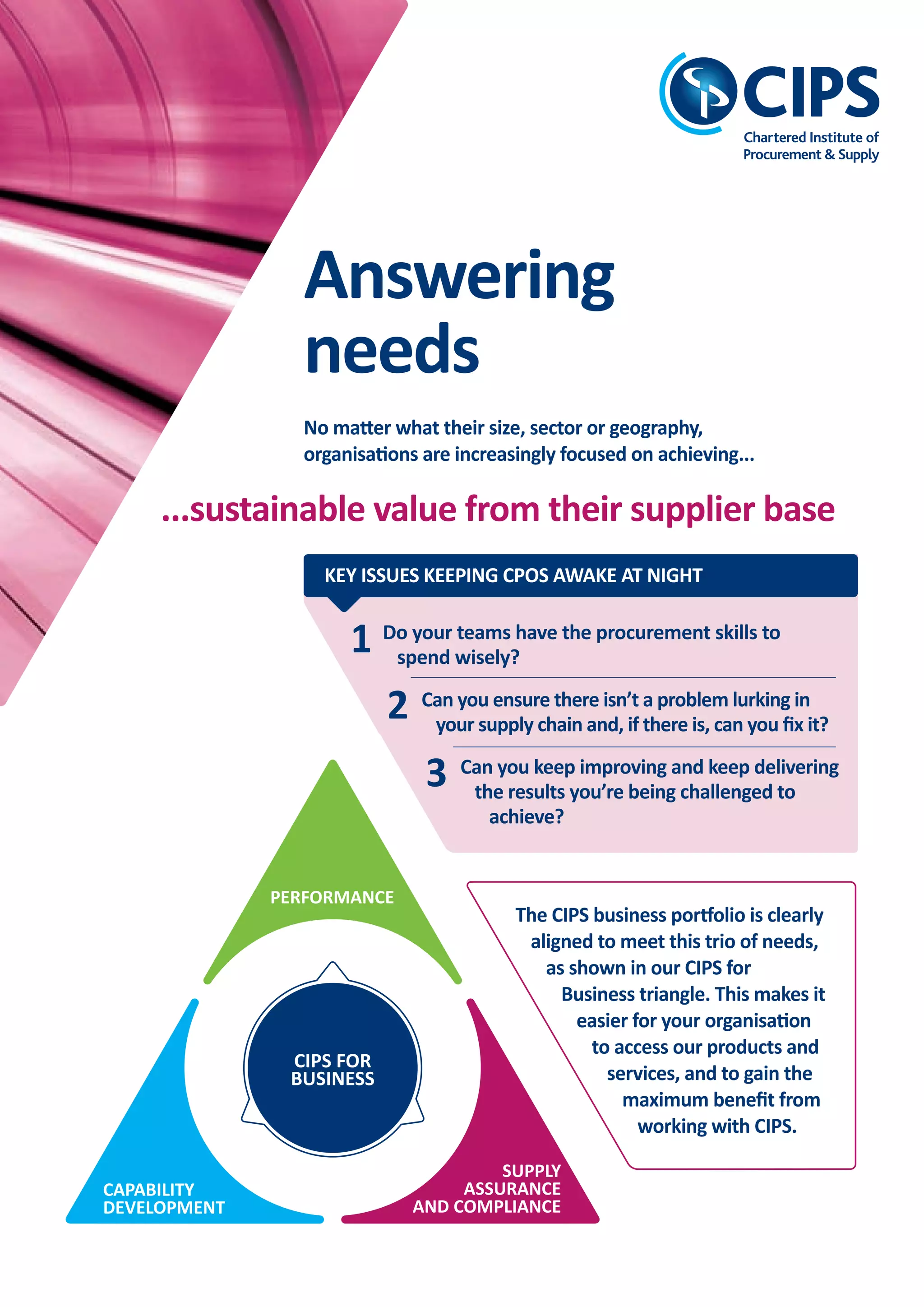 Leading global excellence in procurement and supply
BUSINESS
forCIPS
Achieve sustainable value delivery from your supplier base
KEY ISSUES KEEPING CPOS AWAKE AT NIGHT
• are managing supply chain risk, continuity
of supply, brand reputation and
compliance with legislation
• are achieving consistency and excellence
of process application.
AS AN ORGANISATION, YOU NEED TO ENSURE
THAT YOUR PROCUREmENT TEAmS:
CIPS answers your needs...
...by helping you to build
resilient, compliant,
ethical and sustainable
procurement practices
and supply chains.
Supply Assurance
and Compliance
The CIPS business portfolio is clearly
aligned to meet this trio of needs,
as shown in our CIPS for
Business triangle. This makes it
easier for your organisation
to access our products and
services, and to gain the
maximum beneﬁt from
working with CIPS.
CIPS FOR
BUSINESS
PERFORMANCE
CAPABILITY
DEVELOPMENT
SUPPLY
ASSURANCE
AND COMPLIANCE
The professional body
The world’s largest professional
body serving procurement and
supply; a not-for-proﬁt organisation
that reinvests any surplus into
developing the profession.
The awarding body
We set the academic standards
globally in procurement and supply
and are the awarding body
regulated by OFQUAL in the UK for
P&SM qualiﬁcations.
A membership organisation
We have the largest membership of
procurement professionals in the
world, covering all industries,
sectors and job activities in
procurement and supply.
A commercial organisation
Although not for proﬁt, our policies,
procedures, plans and work
practices are managed at the
highest level of commercial
acumen.
ABOUT CIPS
Global networks
We have a community of over 106,000
in over 150 countries; 200 study centres
worldwide; 120 examination centres;
subsidiary oﬃces in Africa, Singapore,
the Middle East and Australia; and
additional partnerships in America,
China and Europe.
The body of knowledge
We have a wealth of procurement and
supply knowledge which is continually
evolving and which we use for the
beneﬁt of the organisations we work
with.
Benchmarking
Our vast experience of working with
organisations across a spectrum of
industries and sectors help us to help
organisations to constantly benchmark
and improve their performance.
Advocacy and proﬁling
We act as an advocate on behalf of not
only the profession, but also the
organisations we work with, promoting
success stories and sharing good practice
and business excellence.
1
2
3
Do your teams have the procurement skills to
spend wisely?
Can you ensure there isn’t a problem lurking in
your supply chain and, if there is, can you ﬁx it?
Can you keep improving and keep delivering
the results you’re being challenged to
achieve?
Act now against supply chain risks
that can damage your organisation
CIPS FOR
BUSINESS
CIPS FOR
BUSINESS
SUPPLY
ASSURANCE
AND COMPLIANCE
Leading global excellence in procurement and supply
Your partner for
procurement excellence
Europe: +44 (0)1780756777 • Africa: +27 (0)12 345 6177 • Asia Paciﬁc: +65 6808 8721
Australasia: +61 (0)3 9629 6000 • mENA: +971 (0)4 311 6505
Email: corporate.solutions@cips.org • www.cips.org/cips-for-business
CONTACT US
Answering
needs
No matter what their size, sector or geography,
organisations are increasingly focused on achieving...
...sustainable value from their supplier base
CFB/SAC/V1/11/14
CIPS Corporate Certiﬁcation
has fundamentally helped us
develop and apply leading
edge procurement practices
supported by excellent
sustainable procurement
policies, procedures
and systems.
SKANSKA
CORPORATE CERTIFICATION
STANDARD AWARD
Having the backing of
CIPS gives us the assurance
that it will be the leading
assessment of sustainable
procurement.
ARUP
SUSTAINABlE
PROCUREmENT REvIEW
GOlD AWARD
CIPS_Supply Assurance Compliance_AW_Layout 1 14/11/2014 14:01 Page 1
 