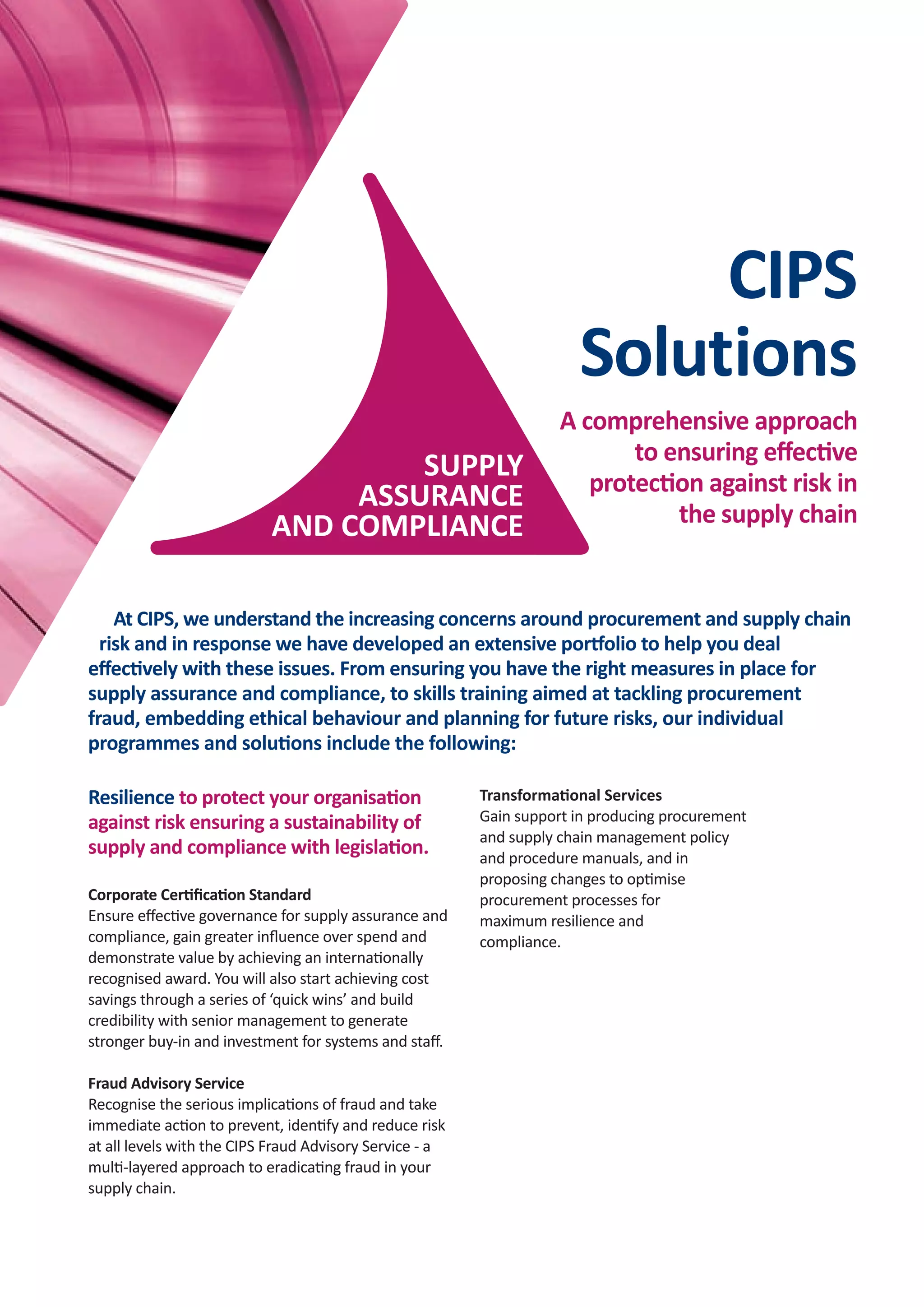 CIPS FOR
BUSINESS
CIPS FOR
BUSINESS
SUPPLY
ASSURANCE
AND COMPLIANCE
At CIPS, we understand the increasing concerns around procurement and supply chain
risk and in response we have developed an extensive portfolio to help you deal
eﬀectively with these issues. From ensuring you have the right measures in place for
supply assurance and compliance, to skills training aimed at tackling procurement
fraud, embedding ethical behaviour and planning for future risks, our individual
programmes and solutions include the following:
CIPS Supply
Assurance and
Compliance
Eﬀective
supply assurance
and compliance...
Improves:
• Value to shareholders
and stakeholders
• Resilience and
conﬁdence
• Quality of procurement
• Image and reputation.
Reduces:
• Supply chain risk
• Inconsistency and
interruptions in supply
• Cost and time spent on
ﬁreﬁghting.
Helps to meet:
• Requirements of
legislation
• Public duty and
corporate social
responsibility obligations
• Client, investor and
stakeholder
expectations.
BENEFITS
BUSINESS
forCIPS
Resilience to protect your organisation
against risk ensuring a sustainability of
supply and compliance with legislation.
Corporate Certiﬁcation Standard
Ensure eﬀective governance for supply assurance and
compliance, gain greater inﬂuence over spend and
demonstrate value by achieving an internationally
recognised award. You will also start achieving cost
savings through a series of ‘quick wins’ and build
credibility with senior management to generate
stronger buy-in and investment for systems and staﬀ.
Fraud Advisory Service
Recognise the serious implications of fraud and take
immediate action to prevent, identify and reduce risk
at all levels with the CIPS Fraud Advisory Service - a
multi-layered approach to eradicating fraud in your
supply chain.
Independent and trusted, CIPS is in the best
position to help your organisation achieve
sustainable value delivery.
The Chartered Institute of Procurement and Supply
(CIPS) is the world’s largest professional organisation
dedicated to procurement and supply. We act as
the profession’s ‘voice’, provide globally
recognised qualiﬁcations, and support
organisations and individuals to achieve
excellence in procurement. With our latest
call for a Licence to Practise, we have also
become the champion for ethical
procurement and supply.
Sustainability to help your organisation
eliminate waste, become more energy
eﬃcient and save money.
Sustainable Procurement Review
Find out the economic, social and environmental
impact of your organisation’s purchasing and
supply function with an independent audit of
‘green’ procurement. Achieving an award can
help to enhance your organisation’s image and
act as a motivator for both staﬀ and suppliers.
CIPS Sustainabiity Index
Benchmark your suppliers’ organisational
sustainability with the independent, cross-sector
ﬁnancial, social and environmental supplier audit.
This is the only independent, veriﬁed
measurement tool available, allowing suppliers to
prove their sustainability credentials and buyers
to obtain essential sustainability information in a
more eﬃcient way than via individual and
lengthy questionnaires.
Risk in the supply chain can have a serious eﬀect on your
organisation’s ability to operate. CIPS can support you to
implement strategies aimed at eliminating fraud and
corruption in the supply chain and embedding ethical
behaviour, giving you the reassurance that you are
eﬀectively identifying and managing vulnerabilities.
Increasing globalisation has led to a much higher level of risk for the
extended supply chains most organisations now operate. As a procurement
specialist, you know that the repercussions of not tackling the issues of
ethics and malpractice could include reduced proﬁtability and ability to
deliver quality of service, along with serious damage to your reputation
and stakeholder conﬁdence. This makes managing risk and your supply
base vital, not only to comply with increasingly stringent legislation, but
also to drive organisational value.
Insights to ensure that you are aware of the
bigger picture and how this could result in
supply chain risk.
Risk Index
Understand the risks to which your supply chains are
exposed with the CIPS Risk Index, powered by Dun and
Bradstreet (D&B). Use the CIPS Risk Index Quarterly Report
as an early warning of changes in the macro environment
that may aﬀect your supply chain, then drill down to a
regional and country level perspective, enabling you to
develop robust risk management strategies and mitigate
against risk.
Purchasing managers’ Index
Give your procurement teams the most up-to-the-minute
data with a highly accurate set of facts about current
industry conditions in manufacturing, construction and
services. PMIs can be used to help gauge general price
trends, assess supplier delivery times, support negotiations
with suppliers and for benchmarking. Reports are
discounted for CIPS members.
A comprehensive approach
to ensuring eﬀective
protection against risk in
the supply chain
CIPS
Solutions
SUPPLY
ASSURANCE
AND COMPLIANCE
Ethics to drive out procurement and
supply chain malpractice and
ensure a common
approach to ethical
behaviour.
Corporate Ethical Procurement and Supply
Follow the CIPS Corporate Ethical Procurement
and Supply pathway - four essential steps to
embed an understanding of and
commitment to ethics. Organisations
undertaking these steps will be
recognised with a listing on the CIPS
Corporate Ethical Register and a
CIPS Corporate Ethical Mark for
use on company literature to
acknowledge an understanding
of and commitment to
ethical procurement.
Transformational Services
Gain support in producing procurement
and supply chain management policy
and procedure manuals, and in
proposing changes to optimise
procurement processes for
maximum resilience and
compliance.
CIPS_Supply Assurance Compliance_AW_Layout 1 14/11/2014 14:02 Page 4
 