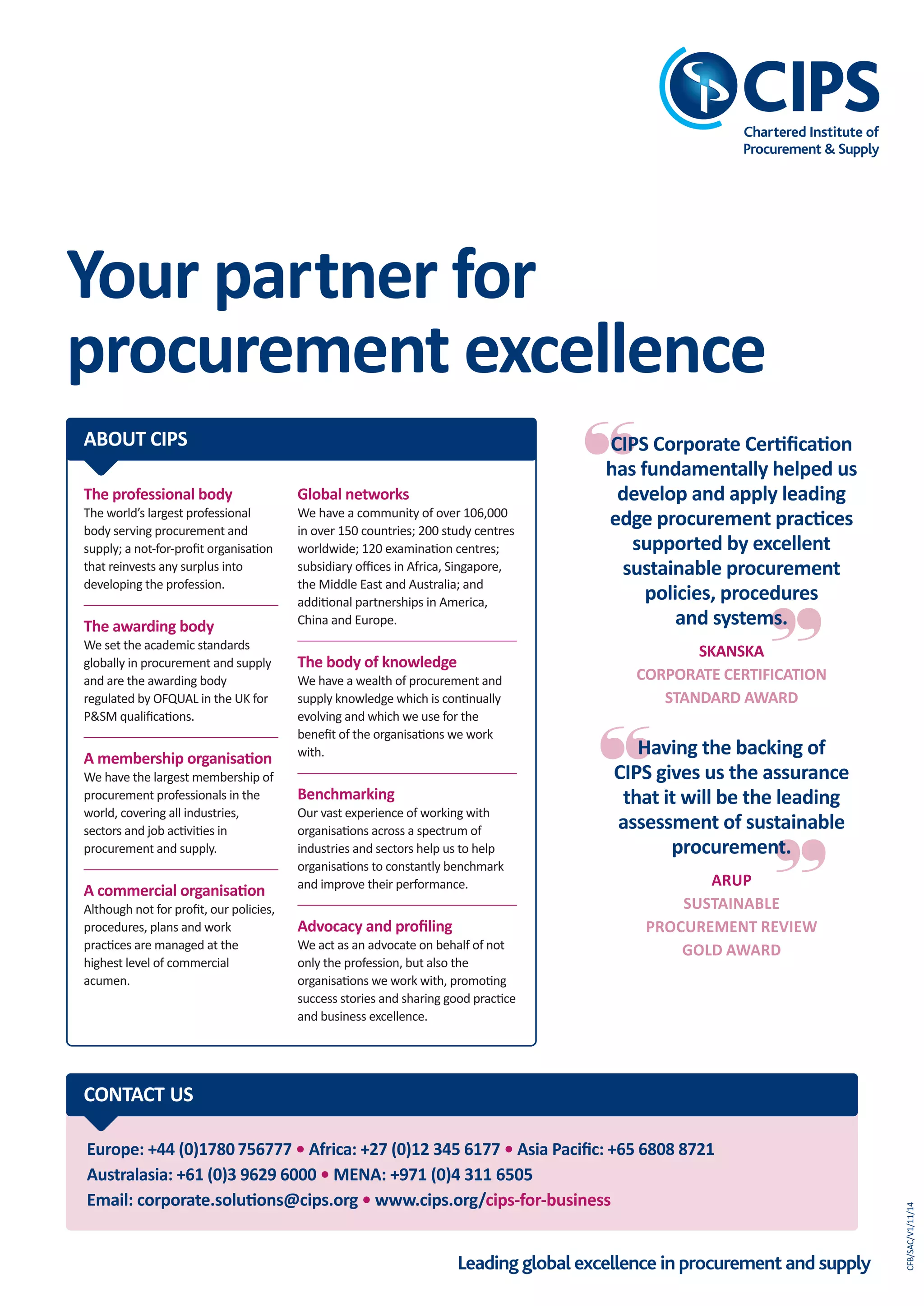 Leading global excellence in procurement and supply
BUSINESS
forCIPS
Achieve sustainable value delivery from your supplier base
KEY ISSUES KEEPING CPOS AWAKE AT NIGHT
• are managing supply chain risk, continuity
of supply, brand reputation and
compliance with legislation
• are achieving consistency and excellence
of process application.
AS AN ORGANISATION, YOU NEED TO ENSURE
THAT YOUR PROCUREmENT TEAmS:
CIPS answers your needs...
...by helping you to build
resilient, compliant,
ethical and sustainable
procurement practices
and supply chains.
Supply Assurance
and Compliance
The CIPS business portfolio is clearly
aligned to meet this trio of needs,
as shown in our CIPS for
Business triangle. This makes it
easier for your organisation
to access our products and
services, and to gain the
maximum beneﬁt from
working with CIPS.
CIPS FOR
BUSINESS
PERFORMANCE
CAPABILITY
DEVELOPMENT
SUPPLY
ASSURANCE
AND COMPLIANCE
The professional body
The world’s largest professional
body serving procurement and
supply; a not-for-proﬁt organisation
that reinvests any surplus into
developing the profession.
The awarding body
We set the academic standards
globally in procurement and supply
and are the awarding body
regulated by OFQUAL in the UK for
P&SM qualiﬁcations.
A membership organisation
We have the largest membership of
procurement professionals in the
world, covering all industries,
sectors and job activities in
procurement and supply.
A commercial organisation
Although not for proﬁt, our policies,
procedures, plans and work
practices are managed at the
highest level of commercial
acumen.
ABOUT CIPS
Global networks
We have a community of over 106,000
in over 150 countries; 200 study centres
worldwide; 120 examination centres;
subsidiary oﬃces in Africa, Singapore,
the Middle East and Australia; and
additional partnerships in America,
China and Europe.
The body of knowledge
We have a wealth of procurement and
supply knowledge which is continually
evolving and which we use for the
beneﬁt of the organisations we work
with.
Benchmarking
Our vast experience of working with
organisations across a spectrum of
industries and sectors help us to help
organisations to constantly benchmark
and improve their performance.
Advocacy and proﬁling
We act as an advocate on behalf of not
only the profession, but also the
organisations we work with, promoting
success stories and sharing good practice
and business excellence.
1
2
3
Do your teams have the procurement skills to
spend wisely?
Can you ensure there isn’t a problem lurking in
your supply chain and, if there is, can you ﬁx it?
Can you keep improving and keep delivering
the results you’re being challenged to
achieve?
Act now against supply chain risks
that can damage your organisation
CIPS FOR
BUSINESS
CIPS FOR
BUSINESS
SUPPLY
ASSURANCE
AND COMPLIANCE
Leading global excellence in procurement and supply
Your partner for
procurement excellence
Europe: +44 (0)1780756777 • Africa: +27 (0)12 345 6177 • Asia Paciﬁc: +65 6808 8721
Australasia: +61 (0)3 9629 6000 • mENA: +971 (0)4 311 6505
Email: corporate.solutions@cips.org • www.cips.org/cips-for-business
CONTACT US
Answering
needs
No matter what their size, sector or geography,
organisations are increasingly focused on achieving...
...sustainable value from their supplier base
CFB/SAC/V1/11/14
CIPS Corporate Certiﬁcation
has fundamentally helped us
develop and apply leading
edge procurement practices
supported by excellent
sustainable procurement
policies, procedures
and systems.
SKANSKA
CORPORATE CERTIFICATION
STANDARD AWARD
Having the backing of
CIPS gives us the assurance
that it will be the leading
assessment of sustainable
procurement.
ARUP
SUSTAINABlE
PROCUREmENT REvIEW
GOlD AWARD
CIPS_Supply Assurance Compliance_AW_Layout 1 14/11/2014 14:01 Page 1
 