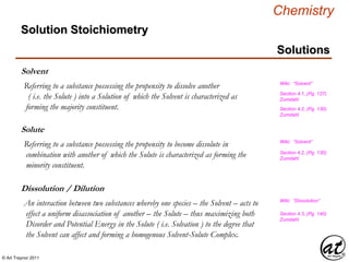 © Art Traynor 2011
Chemistry
Solution Stoichiometry
Solutions
Solvent
Referring to a substance possessing the propensity to dissolve another
( i.e. the Solute ) into a Solution of which the Solvent is characterized as
forming the majority constituent.
Wiki: “Solvent”
Section 4.3, (Pg. 140)
Zumdahl
Dissolution / Dilution
An interaction between two substances whereby one species – the Solvent – acts to
effect a uniform disassociation of another – the Solute – thus maximizing both
Disorder and Potential Energy in the Solute ( i.e. Solvation ) to the degree that
the Solvent can affect and forming a homogenous Solvent-Solute Complex.
Wiki: “Dissolution”
Solute
Referring to a substance possessing the propensity to become dissolute in
combination with another of which the Solute is characterized as forming the
minority constituent.
Wiki: “Solvent”
Section 4.1, (Pg. 127)
Zumdahl
Section 4.2, (Pg. 130)
Zumdahl
Section 4.2, (Pg. 130)
Zumdahl
 
