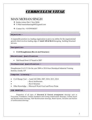 CURRICULUM VITAE
MAN MOHAN SINGH
 Kailas colony Part-1 New Delhi
 E-Mail-manmohansingh892@gmail.com
 Contact No: +919599300267
****************************************************************************
Objective:-
A responsible position in a leading organization to prove my ability for the organizational
growth which involves leading edge of AutoCAD & Revit designing building Structural
services.
Designation:-
• Civil Draughtsman (Rcc & steel Structure)
Educational Qualification
• Xth Passed from U.P board in 2007
Professional Qualification:-
Draughtsman Civil I.T.I for the year 2008 to 2010 from Deendayal Industrial Training
Institute, Gonda, UP
Computer Literacy:-
• Civil Design Tool :- AutoCAD 2004, 2007, 2010, 2013, 2014
• :- Revit Architecture
• :- Revit Structure
• Other Knowledge :- Microsoft Word, Excel and Power Point.
JOB PROFILE:-
Preparation of all types of Structural & General arrangements drawings such as
Excavation, Foundation, Column foundation and Footing reinforcement drawings, Column layout
and Reinforcement drawings, Slab Reinforcement drawings, Beam layouts, Elevation and Section
of reinforcement drawings.
I
 