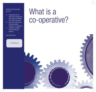 What is a
co-operative?
By the end of this section
you will:
Understand why we•
think we are special and
what makes us different
from other businesses
Know more about some•
interesting people
involved in co-operatives
Complete a multiple•
choice Questions &
Answers
Your prize will be:
A Fairtrade bag
 