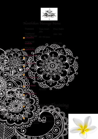 Treatment
Traditional
Thai Massage
Aroma Oil
Hot Aroma
Oil
Coconut Oil
Back, Head
& Shoulder
Foot Massage
Herbal Com-
press
Facial Treat-
ment
Manicure /
Time Avail-
able
60 / 90 mins
60 / 90 mins
60 / 90 mins
60 / 90 mins
60 mins
60 mins
60 / 90 mins
60 mins
Price (baht)
200 / 300
300 / 450
400 / 600
350 / 520
250
200
400 / 600
300
Nanthikan Massage Menu
Massage Training
Private classes with Nanthikan for all
styles.
Prices start from 990 baht for 3 hours,
1 day (5 hours) 2000 baht
นวดแผนไทย
นวดน�้ำมัน
นวดน�้ำมันร้อน
นวดน�้ำมันมะพร้าว
นวดหัวหลังไหล่
นวดเท้า
นวดประคบสมุนไพร
นวดหน้าขัดหน้า
ท�ำเล็บมือเล็บเท้า
 