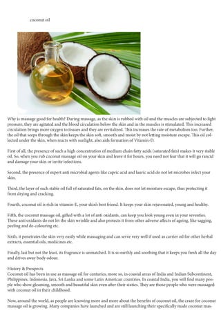 coconut oil
Why is massage good for health? During massage, as the skin is rubbed with oil and the muscles are subjected to light
pressure, they are agitated and the blood circulation below the skin and in the muscles is stimulated. This increased
circulation brings more oxygen to tissues and they are revitalized. This increases the rate of metabolism too. Further,
the oil that seeps through the skin keeps the skin soft, smooth and moist by not letting moisture escape. This oil col-
lected under the skin, when reacts with sunlight, also aids formation of Vitamin-D.
First of all, the presence of such a high concentration of medium chain fatty acids (saturated fats) makes it very stable
oil. So, when you rub coconut massage oil on your skin and leave it for hours, you need not fear that it will go rancid
and damage your skin or invite infections.
Second, the presence of expert anti microbial agents like capric acid and lauric acid do not let microbes infect your
skin.
Third, the layer of such stable oil full of saturated fats, on the skin, does not let moisture escape, thus protecting it
from drying and cracking.
Fourth, coconut oil is rich in vitamin-E, your skin’s best friend. It keeps your skin rejuvenated, young and healthy.
Fifth, the coconut massage oil, gifted with a lot of anti oxidants, can keep you look young even in your seventies.
These anti oxidants do not let the skin wrinkle and also protects it from other adverse affects of ageing, like sagging,
peeling and de-colouring etc.
Sixth, it penetrates the skin very easily while massaging and can serve very well if used as carrier oil for other herbal
extracts, essential oils, medicines etc.
Finally, last but not the least, its fragrance is unmatched. It is so earthly and soothing that it keeps you fresh all the day
and drives away body odour.
History & Prospects
Coconut oil has been in use as massage oil for centuries, more so, in coastal areas of India and Indian Subcontinent,
Philippines, Indonesia, Java, Sri Lanka and some Latin American countries. In coastal India, you will find many peo-
ple who show gleaming, smooth and beautiful skin even after their sixties. They are those people who were massaged
with coconut oil in their childhood.
Now, around the world, as people are knowing more and more about the benefits of coconut oil, the craze for coconut
massage oil is growing. Many companies have launched and are still launching their specifically made coconut mas-
 