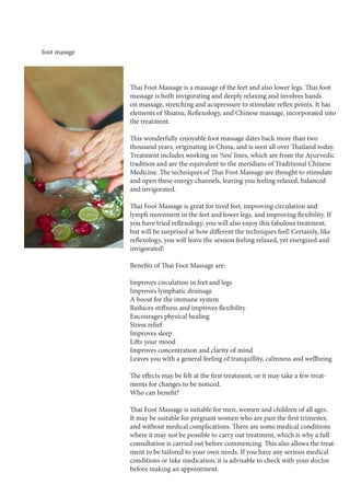 foot massge
Thai Foot Massage is a massage of the feet and also lower legs. Thai foot
massage is both invigorating and deeply relaxing and involves hands
on massage, stretching and acupressure to stimulate reflex points. It has
elements of Shiatsu, Reflexology, and Chinese massage, incorporated into
the treatment.
This wonderfully enjoyable foot massage dates back more than two
thousand years, originating in China, and is seen all over Thailand today.
Treatment includes working on ‘Sen’ lines, which are from the Ayurvedic
tradition and are the equivalent to the meridians of Traditional Chinese
Medicine. The techniques of Thai Foot Massage are thought to stimulate
and open these energy channels, leaving you feeling relaxed, balanced
and invigorated.
Thai Foot Massage is great for tired feet, improving circulation and
lymph movement in the feet and lower legs, and improving flexibility. If
you have tried reflexology, you will also enjoy this fabulous treatment,
but will be surprised at how different the techniques feel! Certainly, like
reflexology, you will leave the session feeling relaxed, yet energized and
invigorated!
Benefits of Thai Foot Massage are:
Improves circulation in feet and legs
Improves lymphatic drainage
A boost for the immune system
Reduces stiffness and improves flexibility
Encourages physical healing
Stress relief
Improves sleep
Lifts your mood
Improves concentration and clarity of mind
Leaves you with a general feeling of tranquillity, calmness and wellbeing
The effects may be felt at the first treatment, or it may take a few treat-
ments for changes to be noticed.
Who can benefit?
Thai Foot Massage is suitable for men, women and children of all ages.
It may be suitable for pregnant women who are past the first trimester,
and without medical complications. There are some medical conditions
where it may not be possible to carry out treatment, which is why a full
consultation is carried out before commencing. This also allows the treat-
ment to be tailored to your own needs. If you have any serious medical
conditions or take medication, it is advisable to check with your doctor
before making an appointment.
 