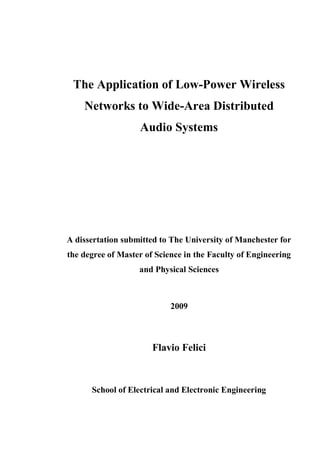 The Application of Low-Power Wireless
Networks to Wide-Area Distributed
Audio Systems
A dissertation submitted to The University of Manchester for
the degree of Master of Science in the Faculty of Engineering
and Physical Sciences
2009
Flavio Felici
School of Electrical and Electronic Engineering
 