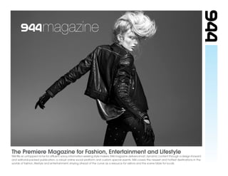 magazine




The Premiere Magazine for Fashion, Entertainment and Lifestyle
944 ﬁlls an untapped niche for afﬂuent, savvy, information-seeking style makers. 944 magazine delivers smart, dynamic content through a design-forward
and editorial-packed publication, a robust online social platform and custom special events. 944 covers the newest and hottest destinations in the
worlds of fashion, lifestyle and entertainment, staying ahead of the curve as a resource for visitors and the scene bible for locals.
 