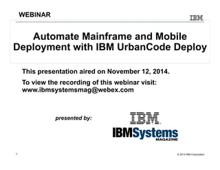 WEBINAR 
Automate Mainframe and Mobile 
Deployment with IBM UrbanCode Deploy 
This presentation aired on November 12, 2014. 
To view the recording of this webinar visit: 
www.ibmsystemsmag@webex.com 
presented by: 
1 © 2014 IBM Corporation 
 