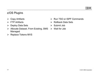 z/OS Plugins 
Ø Copy Artifacts 
Ø FTP Artifacts 
Ø Deploy Data Sets 
Ø Allocate Dataset, From Existing, SMS 
Managed 
Ø Replace Tokens MVS 
Ø Run TSO or ISPF Commands 
Ø Rollback Data Sets 
Ø Submit Job 
Ø Wait for Job 
17 © 2014 IBM Corporation 
 