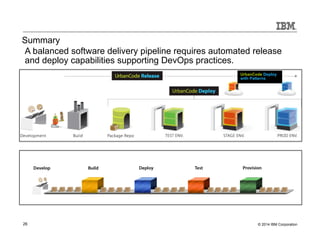 Summary 
A balanced software delivery pipeline requires automated release 
and deploy capabilities supporting DevOps practices. 
UrbanCode Deploy 
with Patterns 
26 © 2014 IBM Corporation 
 