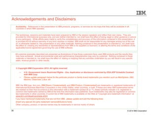 Acknowledgements and Disclaimers 
Availability. References in this presentation to IBM products, programs, or services do not imply that they will be available in all 
countries in which IBM operates. 
The workshops, sessions and materials have been prepared by IBM or the session speakers and reflect their own views. They are 
provided for informational purposes only, and are neither intended to, nor shall have the effect of being, legal or other guidance or advice 
to any participant. While efforts were made to verify the completeness and accuracy of the information contained in this presentation, it 
is provided AS-IS without warranty of any kind, express or implied. IBM shall not be responsible for any damages arising out of the use 
of, or otherwise related to, this presentation or any other materials. Nothing contained in this presentation is intended to, nor shall have 
the effect of, creating any warranties or representations from IBM or its suppliers or licensors, or altering the terms and conditions of the 
applicable license agreement governing the use of IBM software. 
All customer examples described are presented as illustrations of how those customers have used IBM products and the results they 
may have achieved. Actual environmental costs and performance characteristics may vary by customer. Nothing contained in these 
materials is intended to, nor shall have the effect of, stating or implying that any activities undertaken by you will result in any specific 
sales, revenue growth or other results. 
© Copyright IBM Corporation 2012. All rights reserved. 
– U.S. Government Users Restricted Rights - Use, duplication or disclosure restricted by GSA ADP Schedule Contract 
with IBM Corp. 
– Please update paragraph below for the particular product or family brand trademarks you mention such as WebSphere, DB2, 
Maximo, Clearcase, Lotus, etc 
IBM, the IBM logo, ibm.com, [IBM Brand, if trademarked], and [IBM Product, if trademarked] are trademarks or registered trademarks of 
International Business Machines Corporation in the United States, other countries, or both. If these and other IBM trademarked terms 
are marked on their first occurrence in this information with a trademark symbol (® or ™), these symbols indicate U.S. registered or 
common law trademarks owned by IBM at the time this information was published. Such trademarks may also be registered or common 
law trademarks in other countries. A current list of IBM trademarks is available on the Web at “Copyright and trademark information” at 
www.ibm.com/legal/copytrade.shtml 
f you have mentioned trademarks that are not from IBM, please update and add the following lines: 
[Insert any special 3rd party trademark names/attributions here] 
Other company, product, or service names may be trademarks or service marks of others. 
30 © 2014 IBM Corporation 
