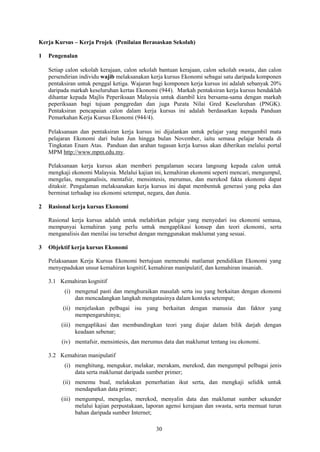 Kerja Kursus – Kerja Projek (Penilaian Berasaskan Sekolah)

1   Pengenalan

    Setiap calon sekolah kerajaan, calon sekolah bantuan kerajaan, calon sekolah swasta, dan calon
    persendirian individu wajib melaksanakan kerja kursus Ekonomi sebagai satu daripada komponen
    pentaksiran untuk penggal ketiga. Wajaran bagi komponen kerja kursus ini adalah sebanyak 20%
    daripada markah keseluruhan kertas Ekonomi (944). Markah pentaksiran kerja kursus hendaklah
    dihantar kepada Majlis Peperiksaan Malaysia untuk diambil kira bersama-sama dengan markah
    peperiksaan bagi tujuan penggredan dan juga Purata Nilai Gred Keseluruhan (PNGK).
    Pentaksiran pencapaian calon dalam kerja kursus ini adalah berdasarkan kepada Panduan
    Pemarkahan Kerja Kursus Ekonomi (944/4).

    Pelaksanaan dan pentaksiran kerja kursus ini dijalankan untuk pelajar yang mengambil mata
    pelajaran Ekonomi dari bulan Jun hingga bulan November, iaitu semasa pelajar berada di
    Tingkatan Enam Atas. Panduan dan arahan tugasan kerja kursus akan diberikan melalui portal
    MPM http://www.mpm.edu.my.

    Pelaksanaan kerja kursus akan memberi pengalaman secara langsung kepada calon untuk
    mengkaji ekonomi Malaysia. Melalui kajian ini, kemahiran ekonomi seperti mencari, mengumpul,
    mengelas, menganalisis, mentafsir, mensintesis, merumus, dan merekod fakta ekonomi dapat
    ditaksir. Pengalaman melaksanakan kerja kursus ini dapat membentuk generasi yang peka dan
    berminat terhadap isu ekonomi setempat, negara, dan dunia.

2   Rasional kerja kursus Ekonomi

    Rasional kerja kursus adalah untuk melahirkan pelajar yang menyedari isu ekonomi semasa,
    mempunyai kemahiran yang perlu untuk mengaplikasi konsep dan teori ekonomi, serta
    menganalisis dan menilai isu tersebut dengan menggunakan maklumat yang sesuai.

3   Objektif kerja kursus Ekonomi

    Pelaksanaan Kerja Kursus Ekonomi bertujuan memenuhi matlamat pendidikan Ekonomi yang
    menyepadukan unsur kemahiran kognitif, kemahiran manipulatif, dan kemahiran insaniah.

    3.1 Kemahiran kognitif
          (i) mengenal pasti dan menghuraikan masalah serta isu yang berkaitan dengan ekonomi
              dan mencadangkan langkah mengatasinya dalam konteks setempat;
         (ii) menjelaskan pelbagai isu yang berkaitan dengan manusia dan faktor yang
              mempengaruhinya;
         (iii) mengaplikasi dan membandingkan teori yang diajar dalam bilik darjah dengan
               keadaan sebenar;
         (iv) mentafsir, mensintesis, dan merumus data dan maklumat tentang isu ekonomi.

    3.2 Kemahiran manipulatif
          (i) menghitung, mengukur, melakar, merakam, merekod, dan mengumpul pelbagai jenis
              data serta maklumat daripada sumber primer;
         (ii) menemu bual, melakukan pemerhatian ikut serta, dan mengkaji selidik untuk
              mendapatkan data primer;
         (iii) mengumpul, mengelas, merekod, menyalin data dan maklumat sumber sekunder
               melalui kajian perpustakaan, laporan agensi kerajaan dan swasta, serta memuat turun
               bahan daripada sumber Internet;

                                               30
 