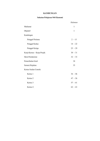 KANDUNGAN

                   Sukatan Pelajaran 944 Ekonomi

                                                   Halaman

Matlamat                                                1

Objektif                                                1

Kandungan

   Penggal Pertama                                 2        13

   Penggal Kedua                                   14        22

   Penggal Ketiga                                  23        29

Kerja Kursus – Kerja Projek                        30        31

Skim Pentaksiran                                   32        33

Pemerihalan Gred                                        34

Senarai Rujukan                                         35

Kertas Soalan Contoh:

   Kertas 1                                        36        46

   Kertas 2                                        47        56

   Kertas 3                                        57        61

   Kertas 4                                        62        63




                                4
 