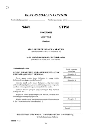 KERTAS SOALAN CONTOH
Nombor kad pengenalan: ......................................        Nombor pusat/angka giliran: ................................



                    944/1                                                                STPM
                                                   EKONOMI
                                                     KERTAS 1
                                                        (Dua jam)



                             MAJLIS PEPERIKSAAN MALAYSIA
                                    (MALAYSIAN EXAMINATIONS COUNCIL)


                           SIJIL TINGGI PERSEKOLAHAN MALAYSIA
                                    (MALAYSIA HIGHER SCHOOL CERTIFICATE)




   Arahan kepada calon:
                                                                                                     Untuk kegunaan
                                                                                                       pemeriksa
   JANGAN BUKA KERTAS SOALAN INI SEHINGGA ANDA
   DIBENARKAN BERBUAT DEMIKIAN.                                                                         Bahagian A
                                                                                                 20 soalan
      Jawab semua soalan dalam Bahagian A, empat soalan
   Bahagian B, dan dua soalan Bahagian C.                                                               Bahagian B
       Ada dua puluh soalan dalam Bahagian A. Tiap-tiap soalan
   diikuti oleh empat pilihan jawapan. Pilih satu jawapan yang betul
   dan buat bulatan pada jawapan anda pada kertas soalan.
      Gunakan helaian jawapan yang berasingan bagi tiap-tiap
   Bahagian B dan C.
       Tunjukkan semua penghitungan dan berikan jawapan anda
   betul hingga dua tempat perpuluhan.
       Markah untuk soalan atau bahagian soalan dalam Bahagian                                          Bahagian C
   B dan C diberikan dalam tanda kurung [ ].


                                                                                                   Jumlah


          Kertas soalan ini terdiri daripada halaman bercetak dan halaman kosong.
                                         Majlis Peperiksaan Malaysia

STPM 944/1
                                                                36
 