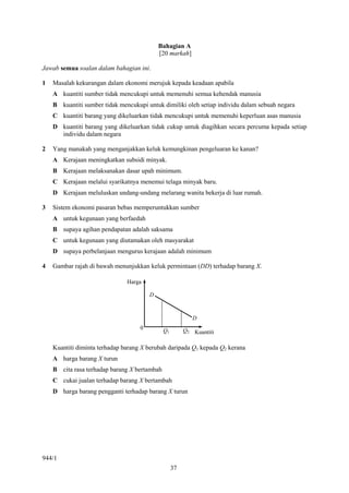 Bahagian A
                                            [20 markah]

Jawab semua soalan dalam bahagian ini.

1   Masalah kekurangan dalam ekonomi merujuk kepada keadaan apabila
    A kuantiti sumber tidak mencukupi untuk memenuhi semua kehendak manusia
    B kuantiti sumber tidak mencukupi untuk dimiliki oleh setiap individu dalam sebuah negara
    C kuantiti barang yang dikeluarkan tidak mencukupi untuk memenuhi keperluan asas manusia
    D kuantiti barang yang dikeluarkan tidak cukup untuk diagihkan secara percuma kepada setiap
      individu dalam negara

2   Yang manakah yang menganjakkan keluk kemungkinan pengeluaran ke kanan?
    A Kerajaan meningkatkan subsidi minyak.
    B Kerajaan melaksanakan dasar upah minimum.
    C Kerajaan melalui syarikatnya menemui telaga minyak baru.
    D Kerajaan meluluskan undang-undang melarang wanita bekerja di luar rumah.

3   Sistem ekonomi pasaran bebas memperuntukkan sumber
    A untuk kegunaan yang berfaedah
    B supaya agihan pendapatan adalah saksama
    C untuk kegunaan yang diutamakan oleh masyarakat
    D supaya perbelanjaan mengurus kerajaan adalah minimum

4   Gambar rajah di bawah menunjukkan keluk permintaan (DD) terhadap barang X.

                               Harga

                                        D


                                                           D
                                    0         Q1        Q2 Kuantiti

    Kuantiti diminta terhadap barang X berubah daripada Q1 kepada Q2 kerana
    A harga barang X turun
    B cita rasa terhadap barang X bertambah
    C cukai jualan terhadap barang X bertambah
    D harga barang pengganti terhadap barang X turun




944/1
                                                   37
 
