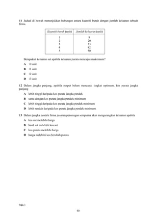11 Jadual di bawah menunjukkan hubungan antara kuantiti buruh dengan jumlah keluaran sebuah
firma.

                      Kuantiti buruh (unit)   Jumlah keluaran (unit)

                                  1                     8
                                  2                    20
                                  3                    33
                                  4                    42
                                  5                    50

   Berapakah keluaran sut apabila keluaran purata mencapai maksimum?
   A 10 unit
   B 11 unit
   C 12 unit
   D 13 unit

12 Dalam jangka panjang, apabila output belum mencapai tingkat optimum, kos purata jangka
panjang
   A lebih tinggi daripada kos purata jangka pendek
   B sama dengan kos purata jangka pendek minimum
   C lebih tinggi daripada kos purata jangka pendek minimum
   D lebih rendah daripada kos purata jangka pendek minimum

13 Dalam jangka pendek firma pasaran persaingan sempurna akan mengurangkan keluaran apabila
   A kos sut melebihi harga
   B hasil sut melebihi kos sut
   C kos purata melebihi harga
   D harga melebihi kos berubah purata




944/1
                                              40
 