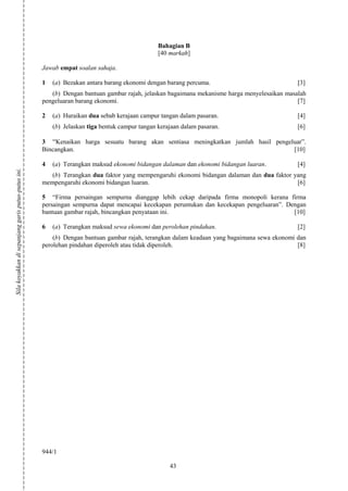 Bahagian B
                                                                                               [40 markah]

                                                    Jawab empat soalan sahaja.

                                                    1   (a) Bezakan antara barang ekonomi dengan barang percuma.                             [3]
                                                       (b) Dengan bantuan gambar rajah, jelaskan bagaimana mekanisme harga menyelesaikan masalah
                                                    pengeluaran barang ekonomi.                                                              [7]

                                                    2   (a) Huraikan dua sebab kerajaan campur tangan dalam pasaran.                         [4]
                                                        (b) Jelaskan tiga bentuk campur tangan kerajaan dalam pasaran.                       [6]

                                                    3 “Kenaikan harga sesuatu barang akan sentiasa meningkatkan jumlah hasil pengeluar”.
                                                    Bincangkan.                                                                    [10]

                                                    4   (a) Terangkan maksud ekonomi bidangan dalaman dan ekonomi bidangan luaran.           [4]
Sila koyakkan di sepanjang garis putus-putus ini.




                                                       (b) Terangkan dua faktor yang mempengaruhi ekonomi bidangan dalaman dan dua faktor yang
                                                    mempengaruhi ekonomi bidangan luaran.                                                  [6]

                                                    5 “Firma persaingan sempurna dianggap lebih cekap daripada firma monopoli kerana firma
                                                    persaingan sempurna dapat mencapai kecekapan peruntukan dan kecekapan pengeluaran”. Dengan
                                                    bantuan gambar rajah, bincangkan penyataan ini.                                       [10]

                                                    6   (a) Terangkan maksud sewa ekonomi dan perolehan pindahan.                            [2]
                                                        (b) Dengan bantuan gambar rajah, terangkan dalam keadaan yang bagaimana sewa ekonomi dan
                                                    perolehan pindahan diperoleh atau tidak diperoleh.                                       [8]




                                                    944/1

                                                                                                   43
 