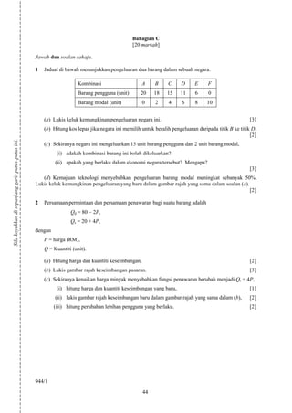 Bahagian C
                                                                                                 [20 markah]

                                                    Jawab dua soalan sahaja.

                                                    1   Jadual di bawah menunjukkan pengeluaran dua barang dalam sebuah negara.

                                                                       Kombinasi                     A     B     C      D     E     F
                                                                       Barang pengguna (unit)        20    18    15    11     6     0
                                                                       Barang modal (unit)            0    2      4     6     8     10


                                                        (a) Lukis keluk kemungkinan pengeluaran negara ini.                                             [3]
                                                        (b) Hitung kos lepas jika negara ini memilih untuk beralih pengeluaran daripada titik B ke titik D.
                                                                                                                                                        [2]
Sila koyakkan di sepanjang garis putus-putus ini.




                                                        (c) Sekiranya negara ini mengeluarkan 15 unit barang pengguna dan 2 unit barang modal,
                                                              (i) adakah kombinasi barang ini boleh dikeluarkan?
                                                             (ii) apakah yang berlaku dalam ekonomi negara tersebut? Mengapa?
                                                                                                                                                        [3]
                                                       (d) Kemajuan teknologi menyebabkan pengeluaran barang modal meningkat sebanyak 50%,
                                                    Lukis keluk kemungkinan pengeluaran yang baru dalam gambar rajah yang sama dalam soalan (a).
                                                                                                                                                 [2]

                                                    2   Persamaan permintaan dan persamaan penawaran bagi suatu barang adalah
                                                                    Qd = 80    2P,
                                                                    Qs = 20 + 4P,
                                                    dengan
                                                        P = harga (RM),
                                                        Q = Kuantiti (unit).

                                                        (a) Hitung harga dan kuantiti keseimbangan.                                                     [2]
                                                        (b) Lukis gambar rajah keseimbangan pasaran.                                                    [3]
                                                        (c) Sekiranya kenaikan harga minyak menyebabkan fungsi penawaran berubah menjadi Qs = 4P,
                                                              (i) hitung harga dan kuantiti keseimbangan yang baru,                                     [1]
                                                             (ii) lukis gambar rajah keseimbangan baru dalam gambar rajah yang sama dalam (b),          [2]
                                                             (iii) hitung perubahan lebihan pengguna yang berlaku.                                      [2]




                                                    944/1
                                                                                                      44
 